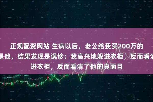 正规配资网站 生病以后，老公给我买200万的保险，受益人是他，结果发现是误诊：我高兴地躲进衣柜，反而看清了他的真面目