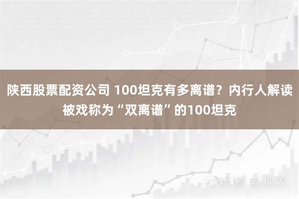 陕西股票配资公司 100坦克有多离谱？内行人解读被戏称为“双离谱”的100坦克