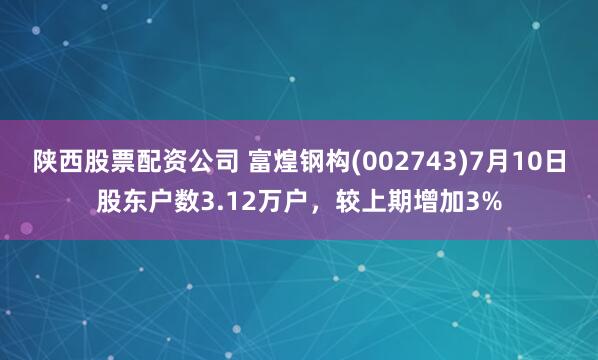 陕西股票配资公司 富煌钢构(002743)7月10日股东户数3.12万户，较上期增加3%