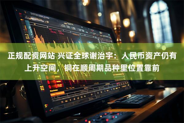 正规配资网站 兴证全球谢治宇：人民币资产仍有上升空间，铜在顺周期品种里位置靠前