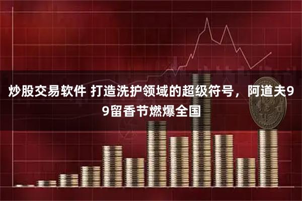 炒股交易软件 打造洗护领域的超级符号，阿道夫99留香节燃爆全国
