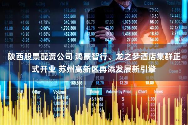 陕西股票配资公司 鸿蒙智行、龙之梦酒店集群正式开业 苏州高新区再添发展新引擎