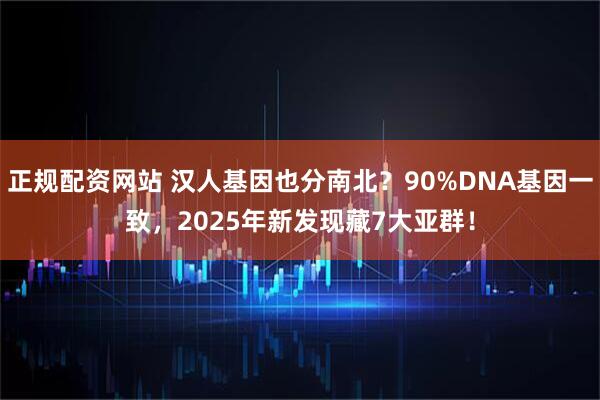 正规配资网站 汉人基因也分南北？90%DNA基因一致，2025年新发现藏7大亚群！