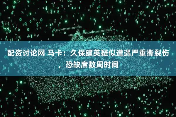 配资讨论网 马卡：久保建英疑似遭遇严重撕裂伤，恐缺席数周时间
