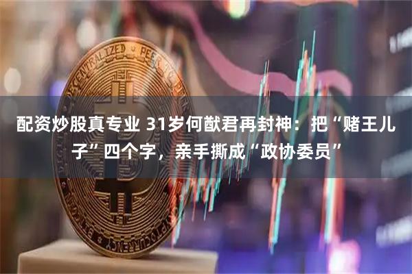 配资炒股真专业 31岁何猷君再封神：把“赌王儿子”四个字，亲手撕成“政协委员”