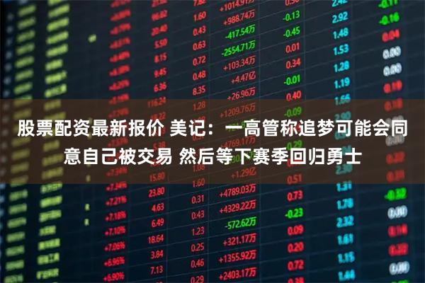 股票配资最新报价 美记：一高管称追梦可能会同意自己被交易 然后等下赛季回归勇士
