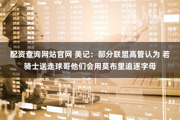 配资查询网站官网 美记：部分联盟高管认为 若骑士送走球哥他们会用莫布里追逐字母