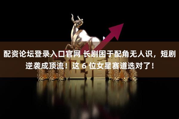 配资论坛登录入口官网 长剧困于配角无人识,短剧逆袭成顶流!这 6 位女星赛道选对了!
