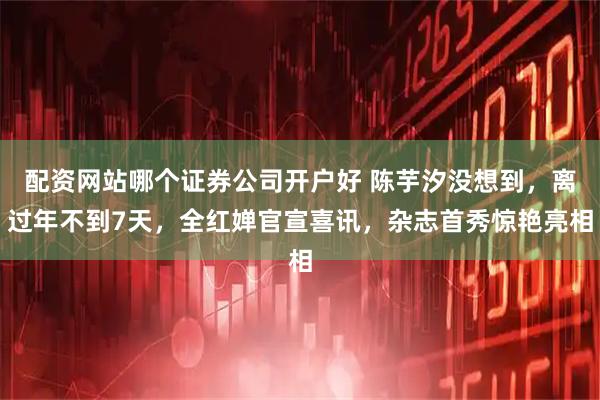 配资网站哪个证券公司开户好 陈芋汐没想到，离过年不到7天，全红婵官宣喜讯，杂志首秀惊艳亮相