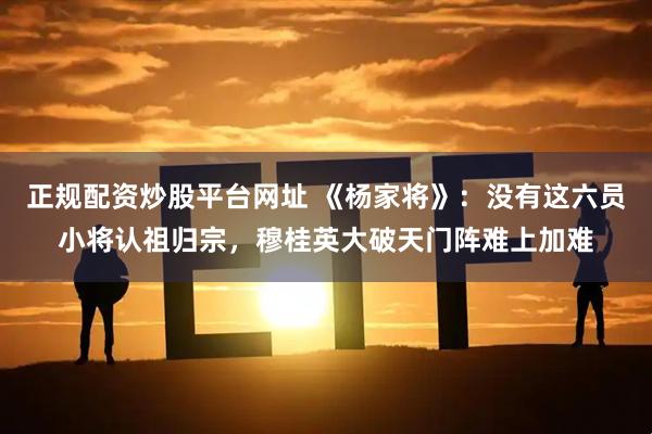 正规配资炒股平台网址 《杨家将》：没有这六员小将认祖归宗，穆桂英大破天门阵难上加难