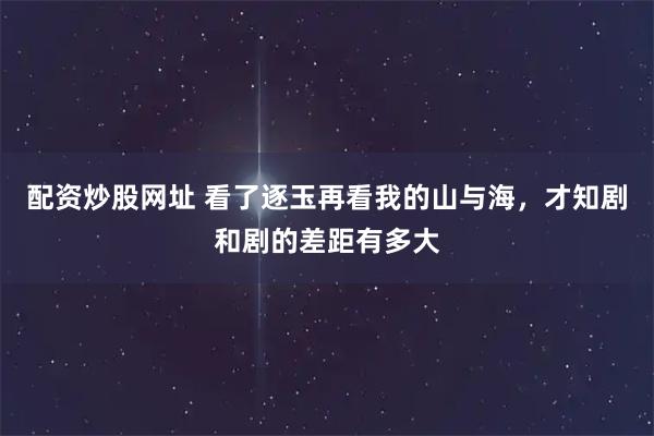 配资炒股网址 看了逐玉再看我的山与海,才知剧和剧的差距有多大