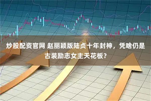 炒股配资官网 赵丽颖版陆贞十年封神,凭啥仍是古装励志女主天花板?