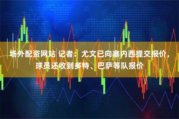 场外配资网站 记者：尤文已向塞内西提交报价，球员还收到多特、巴萨等队报价