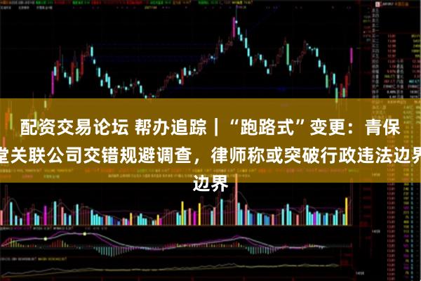 配资交易论坛 帮办追踪｜“跑路式”变更：青保堂关联公司交错规避调查，律师称或突破行政违法边界
