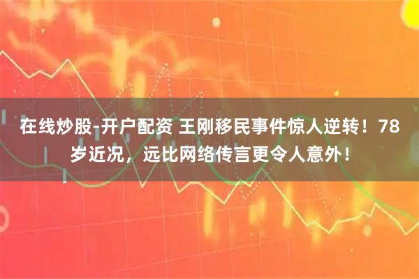 在线炒股-开户配资 王刚移民事件惊人逆转!78岁近况,远比网络传言更令人意外!