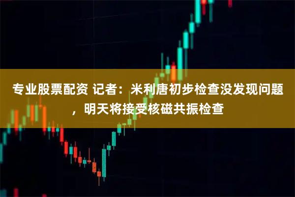 专业股票配资 记者：米利唐初步检查没发现问题，明天将接受核磁共振检查