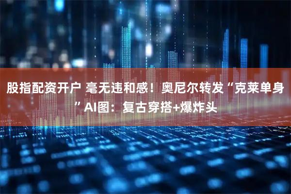 股指配资开户 毫无违和感！奥尼尔转发“克莱单身”AI图：复古穿搭+爆炸头