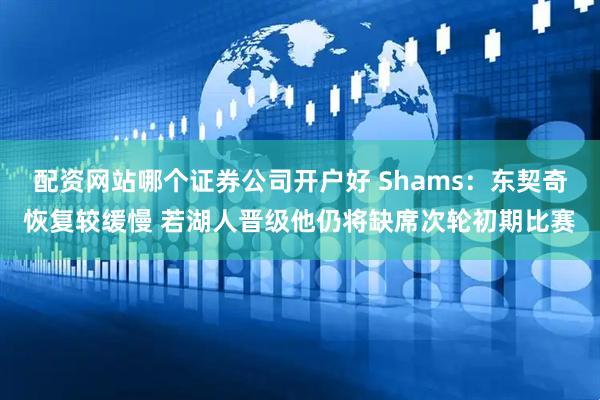 配资网站哪个证券公司开户好 Shams：东契奇恢复较缓慢 若湖人晋级他仍将缺席次轮初期比赛