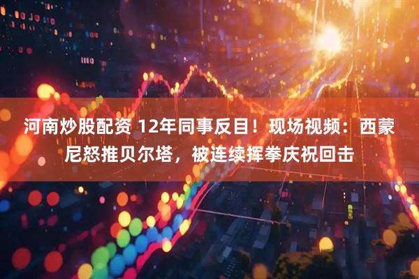 河南炒股配资 12年同事反目！现场视频：西蒙尼怒推贝尔塔，被连续挥拳庆祝回击
