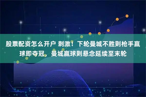 股票配资怎么开户 刺激！下轮曼城不胜则枪手赢球即夺冠，曼城赢球则悬念延续至末轮