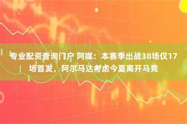 专业配资查询门户 阿媒：本赛季出战38场仅17场首发，阿尔马达考虑今夏离开马竞
