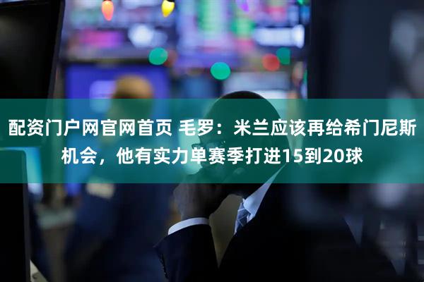 配资门户网官网首页 毛罗：米兰应该再给希门尼斯机会，他有实力单赛季打进15到20球
