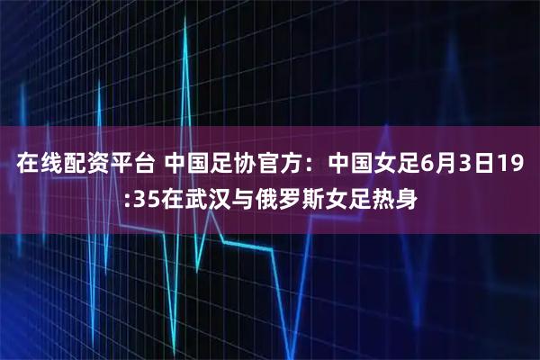在线配资平台 中国足协官方：中国女足6月3日19:35在武汉与俄罗斯女足热身