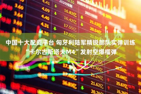 中国十大配资平台 匈牙利陆军精锐部队实弹训练“卡尔古斯塔夫M4”发射空爆榴弹