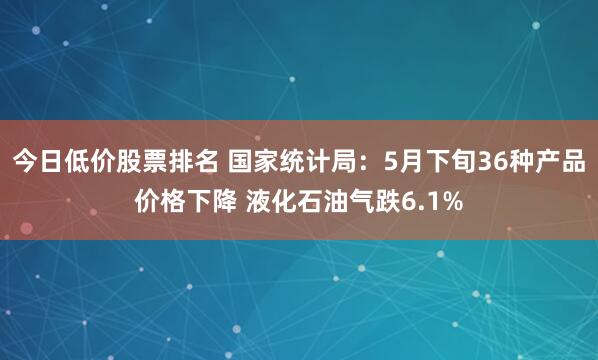今日低价股票排名 国家统计局：5月下旬36种产品价格下降 液化石油气跌6.1%