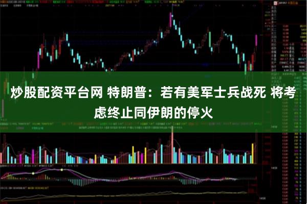 炒股配资平台网 特朗普：若有美军士兵战死 将考虑终止同伊朗的停火