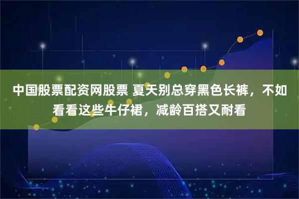 中国股票配资网股票 夏天别总穿黑色长裤，不如看看这些牛仔裙，减龄百搭又耐看
