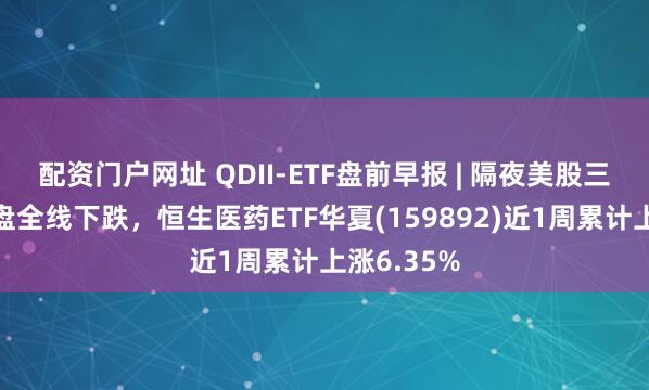 配资门户网址 QDII-ETF盘前早报 | 隔夜美股三大指数收盘全线下跌，恒生医药ETF华夏(159892)近1周累计上涨6.35%