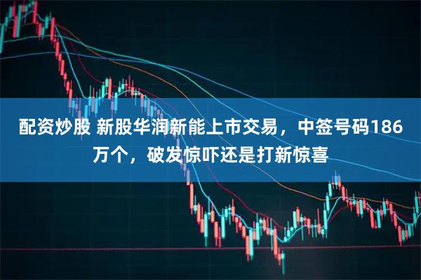 配资炒股 新股华润新能上市交易，中签号码186万个，破发惊吓还是打新惊喜