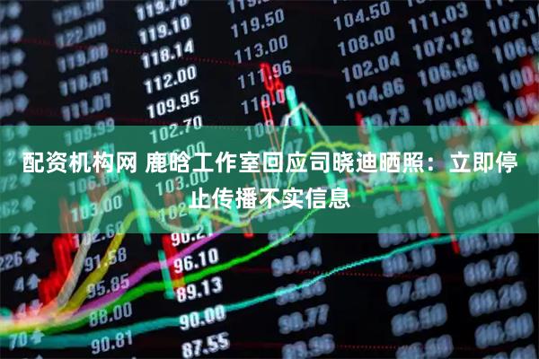 配资机构网 鹿晗工作室回应司晓迪晒照：立即停止传播不实信息