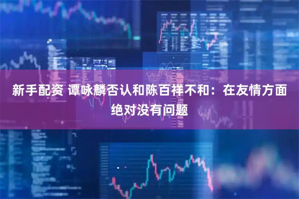 新手配资 谭咏麟否认和陈百祥不和：在友情方面绝对没有问题