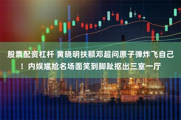 股票配资杠杆 黄晓明扶额邓超问原子弹炸飞自己！内娱尴尬名场面笑到脚趾抠出三室一厅