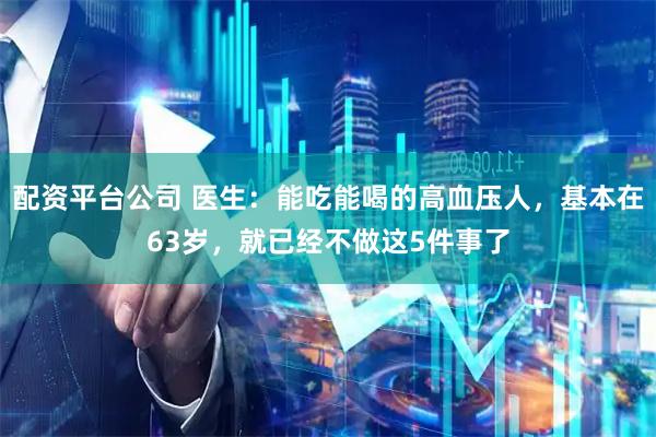 配资平台公司 医生：能吃能喝的高血压人，基本在63岁，就已经不做这5件事了