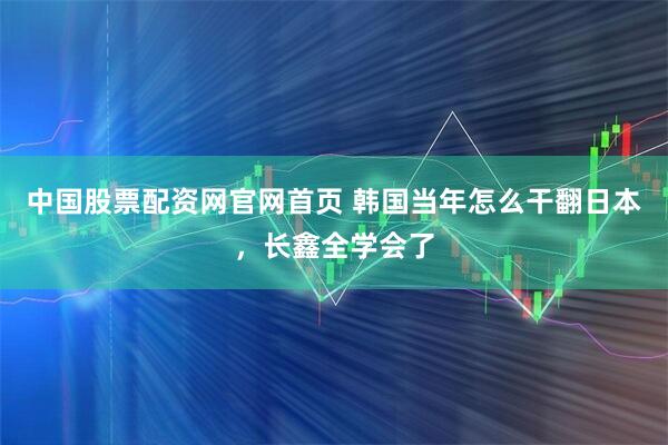 中国股票配资网官网首页 韩国当年怎么干翻日本，长鑫全学会了